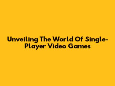 Unveiling The World Of Single-Player Video Games