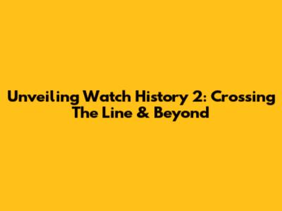 Unveiling Watch History 2: Crossing The Line & Beyond