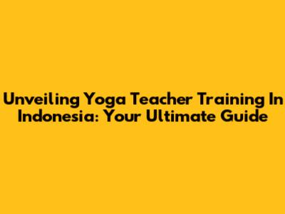 Unveiling Yoga Teacher Training In Indonesia: Your Ultimate Guide