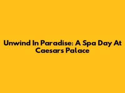 Unwind In Paradise: A Spa Day At Caesars Palace