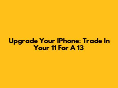Upgrade Your IPhone: Trade In Your 11 For A 13