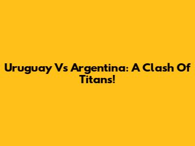 Uruguay Vs Argentina: A Clash Of Titans!