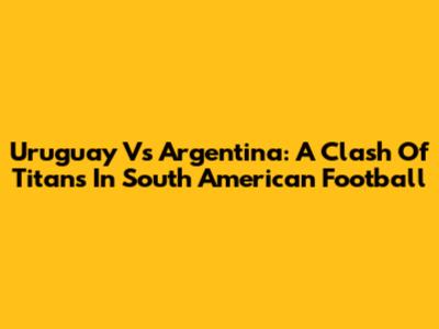 Uruguay Vs Argentina: A Clash Of Titans In South American Football