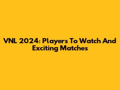 VNL 2024: Players To Watch And Exciting Matches