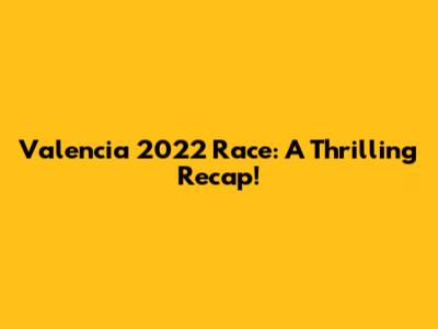 Valencia 2022 Race: A Thrilling Recap!