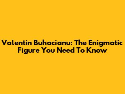 Valentin Buhacianu: The Enigmatic Figure You Need To Know