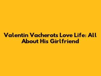 Valentin Vacherot's Love Life: All About His Girlfriend
