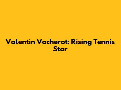 Valentin Vacherot: Rising Tennis Star