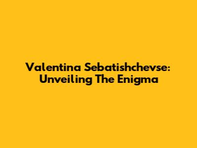 Valentina Sebatishchevse: Unveiling The Enigma