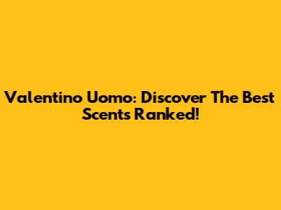 Valentino Uomo: Discover The Best Scents Ranked!