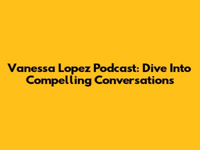 Vanessa Lopez Podcast: Dive Into Compelling Conversations