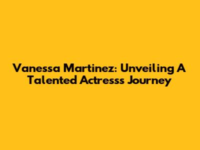 Vanessa Martinez: Unveiling A Talented Actress's Journey