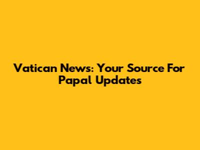 Vatican News: Your Source For Papal Updates