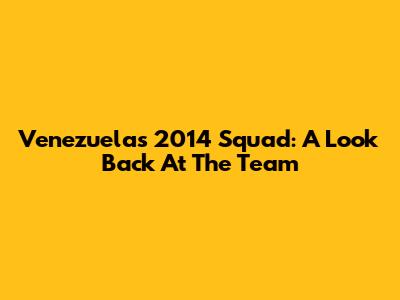 Venezuela's 2014 Squad: A Look Back At The Team