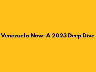 Venezuela Now: A 2023 Deep Dive