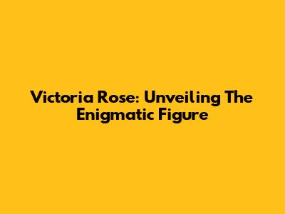 Victoria Rose: Unveiling The Enigmatic Figure