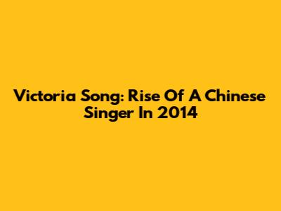Victoria Song: Rise Of A Chinese Singer In 2014