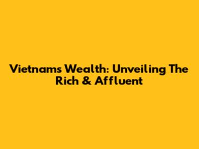 Vietnam's Wealth: Unveiling The Rich & Affluent