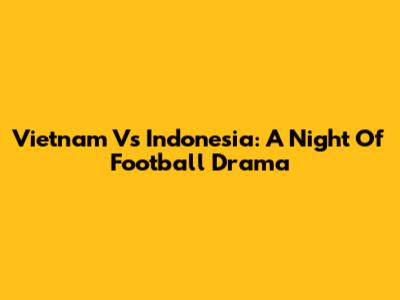 Vietnam Vs Indonesia: A Night Of Football Drama