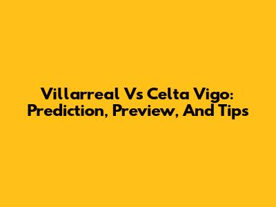 Villarreal Vs Celta Vigo: Prediction, Preview, And Tips