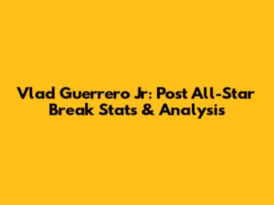 Vlad Guerrero Jr: Post All-Star Break Stats & Analysis