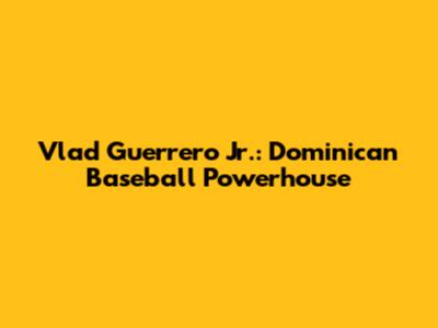 Vlad Guerrero Jr.: Dominican Baseball Powerhouse