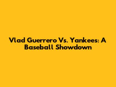 Vlad Guerrero Vs. Yankees: A Baseball Showdown