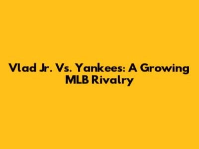 Vlad Jr. Vs. Yankees: A Growing MLB Rivalry