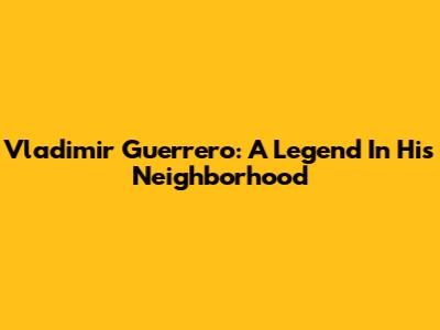 Vladimir Guerrero: A Legend In His Neighborhood