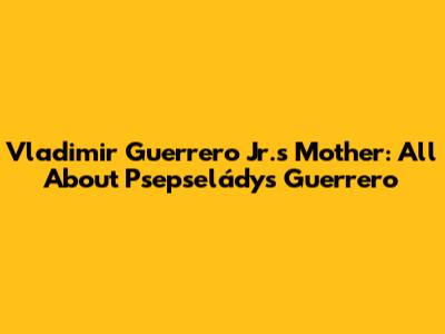 Vladimir Guerrero Jr.'s Mother: All About Psepseládys Guerrero