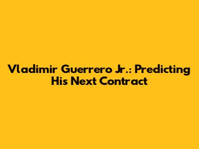 Vladimir Guerrero Jr.: Predicting His Next Contract