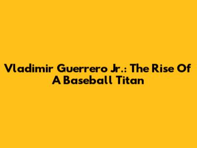 Vladimir Guerrero Jr.: The Rise Of A Baseball Titan