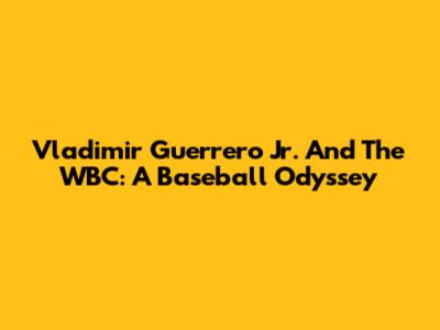 Vladimir Guerrero Jr. And The WBC: A Baseball Odyssey
