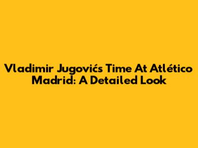 Vladimir Jugović's Time At Atlético Madrid: A Detailed Look
