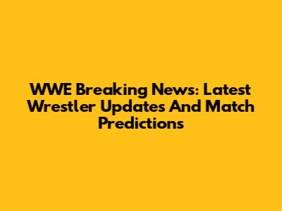 WWE Breaking News: Latest Wrestler Updates And Match Predictions