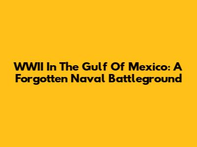 WWII In The Gulf Of Mexico: A Forgotten Naval Battleground