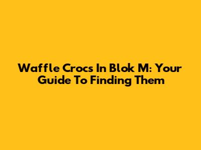 Waffle Crocs In Blok M: Your Guide To Finding Them