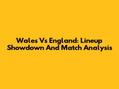 Wales Vs England: Lineup Showdown And Match Analysis