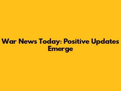 War News Today: Positive Updates Emerge