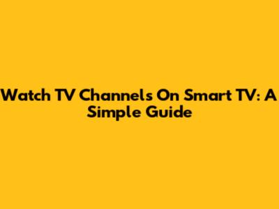 Watch TV Channels On Smart TV: A Simple Guide