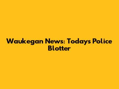 Waukegan News: Today's Police Blotter