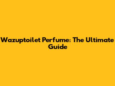 Wazuptoilet Perfume: The Ultimate Guide