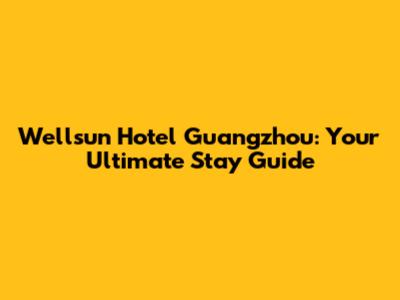 Wellsun Hotel Guangzhou: Your Ultimate Stay Guide