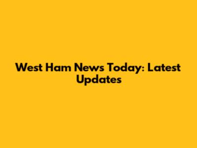 West Ham News Today: Latest Updates
