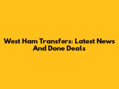 West Ham Transfers: Latest News And Done Deals