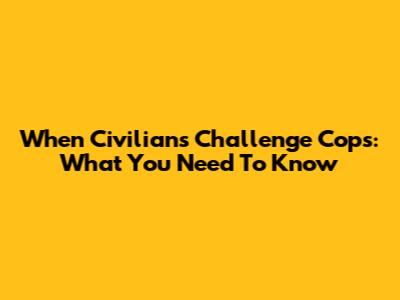 When Civilians Challenge Cops: What You Need To Know