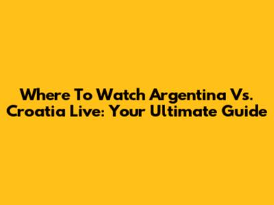 Where To Watch Argentina Vs. Croatia Live: Your Ultimate Guide