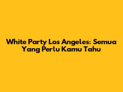 White Party Los Angeles: Semua Yang Perlu Kamu Tahu