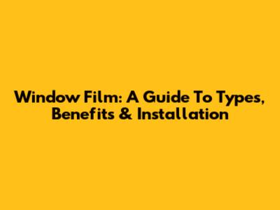 Window Film: A Guide To Types, Benefits & Installation