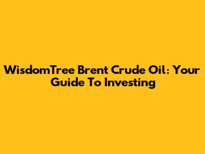 WisdomTree Brent Crude Oil: Your Guide To Investing